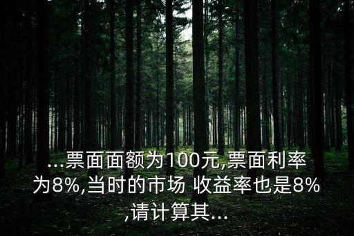 ...票面面額為100元,票面利率為8%,當(dāng)時(shí)的市場(chǎng) 收益率也是8%,請(qǐng)計(jì)算其...