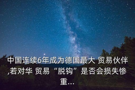 中國連續(xù)6年成為德國最大 貿(mào)易伙伴,若對華 貿(mào)易“脫鉤”是否會損失慘重...