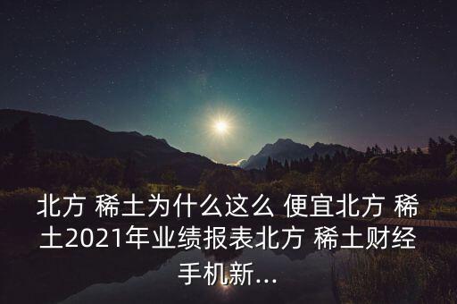 北方 稀土為什么這么 便宜北方 稀土2021年業(yè)績(jī)報(bào)表北方 稀土財(cái)經(jīng)手機(jī)新...