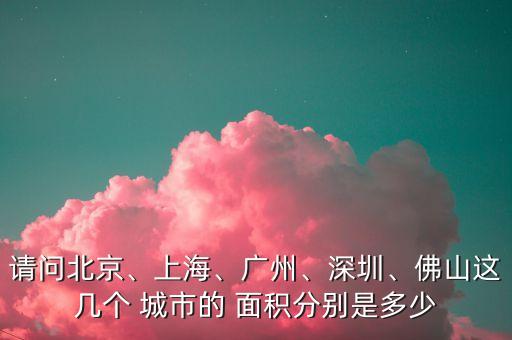 請問北京、上海、廣州、深圳、佛山這幾個(gè) 城市的 面積分別是多少