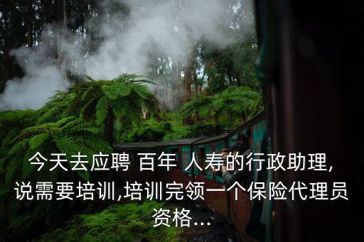 今天去應聘 百年 人壽的行政助理,說需要培訓,培訓完領一個保險代理員資格...