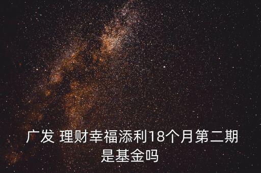  廣發(fā) 理財(cái)幸福添利18個(gè)月第二期是基金嗎