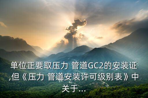 單位正要取壓力 管道GC2的安裝證,但《壓力 管道安裝許可級別表》中關于...