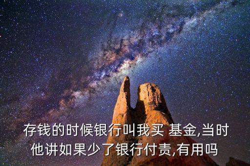  存錢的時(shí)候銀行叫我買 基金,當(dāng)時(shí)他講如果少了銀行付責(zé),有用嗎