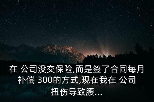 在 公司沒交保險,而是簽了合同每月補(bǔ)償 300的方式,現(xiàn)在我在 公司扭傷導(dǎo)致腰...