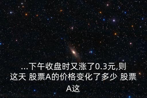 ...下午收盤時又漲了0.3元,則這天 股票A的價格變化了多少 股票A這