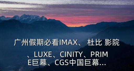 廣州假期必看IMAX、 杜比 影院、LUXE、CINITY、PRIME巨幕、CGS中國巨幕...