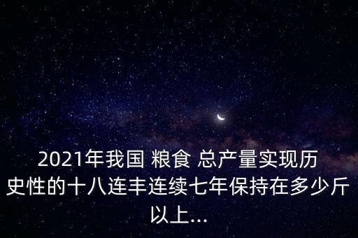 2021年我國 糧食 總產(chǎn)量實現(xiàn)歷史性的十八連豐連續(xù)七年保持在多少斤以上...