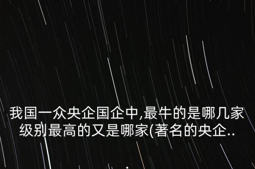 我國一眾央企國企中,最牛的是哪幾家級別最高的又是哪家(著名的央企...