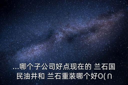 ...哪個子公司好點現在的 蘭石國民油井和 蘭石重裝哪個好O(∩