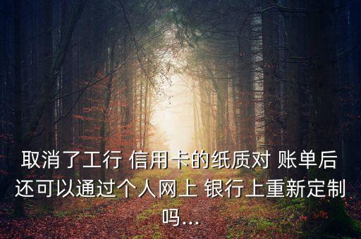 取消了工行 信用卡的紙質對 賬單后還可以通過個人網上 銀行上重新定制嗎...