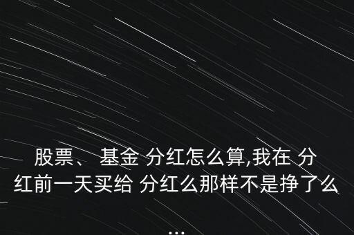 股票、 基金 分紅怎么算,我在 分紅前一天買給 分紅么那樣不是掙了么...