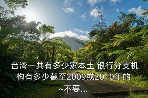  臺灣一共有多少家本土 銀行分支機構有多少截至2009或2010年的~不要...