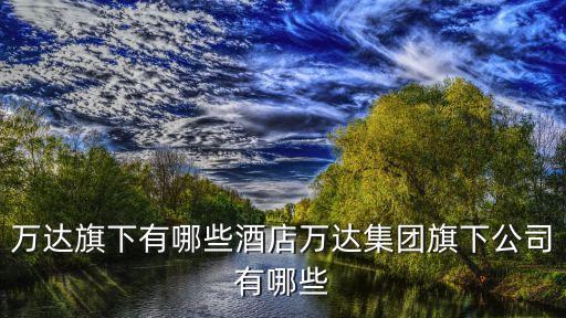 萬(wàn)達(dá)旗下有哪些酒店萬(wàn)達(dá)集團(tuán)旗下公司有哪些